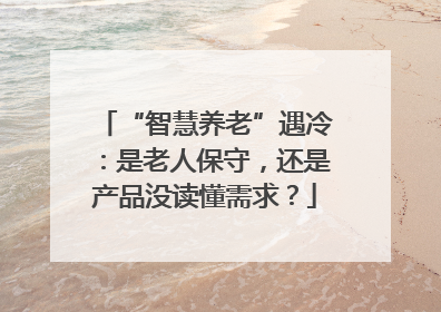 “智慧养老”遇冷：是老人保守，还是产品没读懂需求？